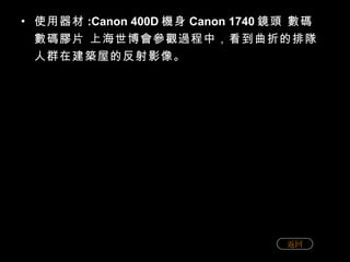 使用器材 :Canon 400D 機身 Canon 1740 鏡頭 數碼 數碼膠片 上海世博會參觀過程中，看到曲折的排隊人群在建築屋的反射影像。 返回 