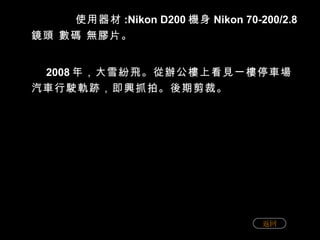 使用器材 :Nikon D200 機身 Nikon 70-200/2.8 鏡頭 數碼 無膠片。 2008 年，大雪紛飛。從辦公樓上看見一樓停車場汽車行駛軌跡，即興抓拍。後期剪裁。 返回 