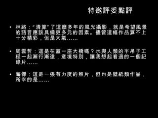 特邀評委點評 林路：“清算”了這麼多年的風光攝影，就是希望風景的語言應該具備更多元的因素。儘管這幅作品算不上十分精彩，但是大氣 …… 周雲哲：這是在蓋一座大橋嗎？水與人類的半吊子工程一起漸行漸遠，意境特別，讓我想起看過的一個紀錄片 …… 海傑：這是一張有力度的照片，但也是壁紙類作品，所幸的是 …… 