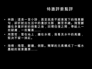 特邀評委點評 林路：這是一首小詩，甚至就是不經意寫下的殘章斷句，卻折射出生活中的曼妙光影，難言思緒。殘雪斷牆在多重折射的倒影之後，回環往復之間，帶給人一些疑慮，一些驚喜 …… 周雲哲：雪在地上，牆在水裡，我看見水中的高牆，堅決不留一抹紅。 海傑：殘雪、斷牆、倒影。簡單的元素構成了一幅水墨般的寫意圖景 …… 