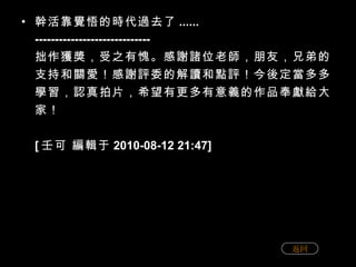 幹活靠覺悟的時代過去了 ...... ----------------------------- 拙作獲獎，受之有愧。感謝諸位老師，朋友，兄弟的支持和關愛！感謝評委的解讀和點評！今後定當多多學習，認真拍片，希望有更多有意義的作品奉獻給大家！ [ 壬可 編輯于 2010-08-12 21:47] 返回 