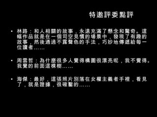 特邀評委點評 林路：和人相關的故事，永遠充滿了懸念和驚奇。這幅作品就是在一個司空見慣的場景中，發現了有趣的故事，然後通過不露聲色的手法，巧妙地傳遞給每一位讀者 …… 周雲哲：為什麼很多人覺得構圖很漂亮呢，我不覺得。我覺的前面這棵樹 …… 海傑：最好，這張照片別落在女權主義者手裡，看見了，就是證據，很確鑿的 …… 