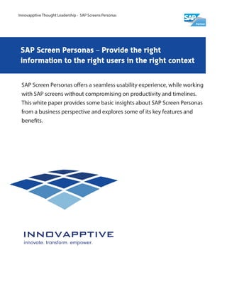 SAP Screen Personas – Provide the right
information to the right users in the right context
SAP Screen Personas offers a seamless usability experience, while working
with SAP screens without compromising on productivity and timelines.
This white paper provides some basic insights about SAP Screen Personas
from a business perspective and explores some of its key features and
benefits.
Innovapptive Thought Leadership - SAP Screens Personas
 