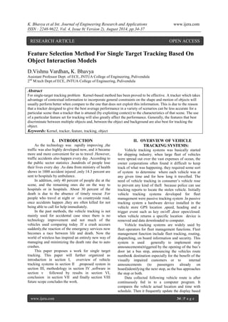 K. Bhavya et al Int. Journal of Engineering Research and Applications www.ijera.com 
ISSN : 2248-9622, Vol. 4, Issue 8( Version 2), August 2014, pp.34-37 
www.ijera.com 34 | P a g e 
Feature Selection Method For Single Target Tracking Based On Object Interaction Models D.Vishnu Vardhan, K. Bhavya Assistant Professor Dept. of ECE, JNTUA College of Engineering, Pulivendula 2nd M.tech Dept.of ECE, JNTUA College of Engineering, Pulivendula Abstract For single-target tracking problem Kernel-based method has been proved to be effective. A tracker which takes advantage of contextual information to incorporate general constraints on the shape and motion of objects will usually perform better when compare to the one that does not exploit this information. This is due to the reason that a tracker designed to give the best average performance in a variety of scenarios can be less accurate for a particular scene than a tracker that is attuned (by exploiting context) to the characteristics of that scene. The use of a particular feature set for tracking will also greatly affect the performance. Generally, the features that best discriminate between multiple objects and, between the object and background are also best for tracking the object. 
Keywords: Kernel, tracker, feature, tracking, object 
I. INTRODUCTION 
As the technology was rapidly improving ,the traffic was also highly developed now, and it became more and more convenient for us to travel .However, traffic accidents also happen every day .According to the public sector statistics ,hundreds of people lose their lives every day .As data from ministry of health shows in 1000 accident injured ,only 14.3 percent are sent to hospitals by ambulance. In addition, only 40 percent of people die at the scene, and the remaining ones die on the way to hospitals or in hospitals. About 30 percent of the death is due to the absence of timely rescue .For people who travel at night or on countryside road, once accidents happen ,they are often killed for not being able to call for help immediately. In the past methods, the vehicle tracking is not mainly used for accidental case since there is no technology improvement and not much of the vehicles used comparing today .If a crash accours suddenly,the reaction of the emergency services now becomes a race between life and death. Now the world of wireless has inspired an entirely new way of managing and minimizing the death rate due to auto crashes. This paper proposes a work for single target tracking. This paper will further organized as introduction in section I, overview of vehicle tracking systems in section II ,proposed system in section III, methodology in section IV ,software in section v followed by results in section VI, conclusion in section VII and finally section VIII future scope concludes the work. 
II. OVERVIEW OF VEHICLE TRACKING SYSTEMS: 
Vehicle tracking systems was basically started for shipping industry. when large fleet of vehicles were spread out over the vast expenses of ocean, the owner corporations often found it difficult to keep track of what was happening. they required some sort of system to determine where each vehicle was at any given time and for how long it travelled. The need of vehicle tracking in consumer’s vehicle rose to prevent any kind of theft because police can use tracking reports to locate the stolen vehicle. Initially vehicle tracking systems developed for fleet management were passive tracking system .In passive tracking system a hardware device installed in the vehicle store GPS location ,speed, heading and a trigger event such as key on/off ,door open/closed. when vehicle returns a specific location device is removed and data downloaded to computer. Vehicle tracking systems are widely used by fleet operators for fleet management functions. Fleet management function include fleet tracking, routing, dispatching, on board information and security. This system is used generally to implement stop announcements(triggered by the opening of the bus’s door )at a bus stop, announcing the vehicles route number& destination especially for the benefit of the visually impaired customers or to internal announcements (to passengers already on board)identifying the next stop, as the bus approaches the stop or both. 
Data collected following vehicle route is after continuously fed in to a computer program. It compares the vehicle actual location and time with schedule. Then it frequently update the display based 
RESEARCH ARTICLE OPEN ACCESS  