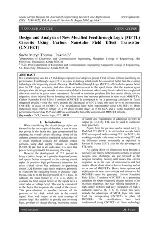 Sneha Meryn Thomas Int. Journal of Engineering Research and Applications www.ijera.com 
ISSN : 2248-9622, Vol. 4, Issue 8( Version 3), August 2014, pp.36-41 
www.ijera.com 36 | P a g e 
Design and Analysis of New Modified Feedthrough Logic (MFTL) Circuits Using Carbon Nanotube Field Effect Transistor (CNTFET) Sneha Meryn Thomas1, Rakesh S2 1(Department of Electronics and Communication Engineering, Mangalam College of Engineering, MG University, Ettumanoor, Kerala-686631) 2 (Asst. Prof, Department of Electronics and Communication Engineering, Mangalam College of Engineering, MG University, Ettumanoor, Kerala-686631) ABSTRACT It is a challenging task for a VLSI design engineer to develop low power VLSI circuits, without sacrificing its performance. Feedthrough Logic (FTL) is a new technology which could be considered better than the existing technologies for improving circuit efficiency. Modified Feedthrough Logic (MFTL), offers a better power factor than the FTL logic structures, and also shows an improvement in the speed factor. But the scenario again changes when the design extends to nano scales of device dimension, where many factors which were neglected otherwise need to be given more importance. To avoid or minimize problems like hot carrier effects, electro migration, drain induced barrier lowering and other issues that becomes prominent in nano scale MOSFET‟s, Carbon Nanotube Field Effect Transistor (CNTFET) is considered to be a promising candidate in future integrated circuits. Hence this work extends the advantages of MFTL logic into nano level by incorporating CNTFETs in place of MOSFETs. The modifications have been implemented using CNTFETs of 16nm technology from HSPICE library on a 10 chain inverter stage, an 8 bit RCA and a Vedic multiplier and performance factors like PDP and ADP are compared to that of the conventional MOSFET circuits. 
Keywords – CNT, Domino logic, FTL, MFTL 
I. Introduction 
When considering the circuit design styles put forward in the last couple of decades, it can be seen that power is the factor that gets compromised for attaining the overall circuit efficiency. Some of the different common methods employed include the use of multi threshold voltages for different circuit portions, using dual supply voltages as needed [8,9,10,11] etc. But in all such cases, it is seen that power factor gets traded for attaining efficiency. 
However the development of FTL proved to bring a better change, as it provides improved power and speed factors compared to the existing circuit styles. It provides high performance operation for delay critical circuit like arithmetic or pipelining circuit [2,3]. Domino logic that is employed primarily to overcome the cascading issues of dynamic logic blocks, hold to be the basic principle of FTL logic. In addition, the main feature of FTL is its ability to evaluate the final output before all the inputs have a valid value or voltage level. This can be considered as the factor that improves the speed of the circuit. This pre-evaluation is possible because of the presence of the clock, which acts as the control signal. Also, with respect to the short comings of domino logic like inability to provide non inverting logic, problem of charge sharing, monotonic nature of output and requirement of additional inverter at output [2, 3,12,13], FTL can be used to overcome them gracefully. Again, from the previous works carried out [1]., Modified FTL (MFTL) circuit families provide better PDP as compared to the existing FTL. For MFTL, the working principle is the same as for existing FTL and the difference comes structurally as explained in Section II. Hence MFTL also has the advantages of FTL style. 
As scaling down of dimensions have become a necessity and reality in the modern scenario of circuit designs, new challenges are put forward to the designer including dealing with issues like electro migration as in the case of interconnects and hot carrier effects, drain induced barrier lowering and so on in case of MOSFET‟s. Hence better options and architecture for new interconnects and alternative for MOSFETs must be generated. Carbon Nanotube Field Effect Transistor (CNTFET) is a promising candidate for future integrated circuits because of its excellent properties like near ballistic transport [4], high carrier mobility and easy integration of high-k dielectric material [4, 5, 6, 7], Hence this work extends the advantages of MFTL logic into nano level by incorporating CNTFETs in place of MOSFETs. The modifications have been implemented using CNTFETs of 16nm technology 
RESEARCH ARTICLE OPEN ACCESS  