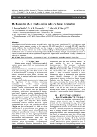 A.Pratap Naidu et al Int. Journal of Engineering Research and Applications www.ijera.com 
ISSN : 2248-9622, Vol. 4, Issue 8( Version 4), August 2014, pp.46-50 
www.ijera.com 46|P a g e 
The Expansion of 3D wireless sensor network Bumps localization A.Pratap Naidu*, M.V.R Maneesha**, C.Malathi, K.Balaji*** *M.Tech Deparment of Computer Science Engineering,Tirupati **M.Tech Deparment of Computer Science Engineering (CN & IS)Tirupati M.tech Deparment of (CN & IS)Asst.prof Dept of CSE Sree Venkateshwara College of EngineeringTirupati ***M.tech Deparment of (CN & IS) Asst.prof Dept of CSE MJR College of Engineering & Technology Piler Abstract: Bump localization of wireless sensor network is a hot topic, but present algorithms of 3D wireless sensor node localization arenot accurate enough. In this paper, the DR-MDS algorithm is proposed, DR-MDS algorithm mainly calibrates the coordinatesof nodes and the ranging of nodes based on multidimensional scaling, it calculates the distance between any nodes exactlyaccording to the hexahedral measurement, introducing a modification factor to calibrate the measuring distance by ReceivedSignal Strength Indicator (RSSI). Results of simulation show that DR-MDS algorithm has significant improvement inlocalization accuracy compare with MDS-MAP algorithm. Key Words: Node localization; Localization accuracy, Wireless sensor networks; Distance correction; 
I. INTRODUCTION 
Wireless sensor network (WSN)is composed of wireless sensor nodes which can communicate and calculate[1], because of its low cost, versatile and combined with multi-gate technology, WSN has been known as one of the mostinfluential technology in the twenty-first century. Currently,Wireless sensor networks are widely used in national definesand environmental monitoring [2],. 
The use of wireless sensornetworks to determine the importance of the wireless sensornode localization in wireless sensor network technology.Depending on whether measuring distance, current wirelesssensor node localization algorithms can be divided into two localization mechanism, range-based andrange-free[3], Range- based mainly locate the position ofnodes through the distance, range-free don’t need to knowthe distance and orientation of nodes, it only locates theposition of the nodes by estimating, but the accuracy ofrange- based is higher than range-free. Basic method ofmeasuring distance includes Received Signal StrengthIndicator (RSSI),Time Difference of Arrival (TDOA) and Angle ofArrival(AOA). RSSI is widely used because it is convenientand more accurate. At present, most wireless sensor networklocalization mechanism generally only consider two-dimensional plane. But as more and more high requirementsfor positioning accuracy, localization mechanism which onlyconsiders two-dimensional plane meet the requirementsgradually. Comparing with the algorithm which onlyconsiders two-dimensional plane, localization algorithm thatconsiders three- dimensional space has more problems tosolve. The main problem is how to improve the distanceaccuracy. The common localization algorithm which considers three-dimensional space is MDS-MAP algorithmBut MDS-MAP algorithm are not very accurate, it has a distance deviation. In this paper, A novel localization algorithm in three- dimensional space is proposed,the new algorithm named DR-MDS algorithm. IN this algorithm, measuring the distance by Received Signal Strength Indicator when the distance of two nodes within 1 hop count, measuring the distance by hexahedral algorithm when the distance between two nodes over 1 hop count, thus, we can calculate the distance of all nodes. After that we can locate the position of wireless sensor nodes by MDS technology. Lastly, using MATLAB to simulate the DR-MDS algorithm. 
II. EXISTING CLUSTERING ROUTING PROTOCOL FOR WSNS 
According to the topology, routing protocols in wireless sensor networks can be approximately divided into two majorcategories, e.g. flat routing protocol and clustering routingprotocol. In the flat routing protocol, relations of all wirelesssensor nodes will be in a position of equality, the advantagesof this kind of routing protocol include simple structure andgood scalability, but a position of equality means that thereis no management node, this will lead to the shortage ofresources to optimize the internal network and slow responseto changes [4], In the clustering routing protocol, the networkis composed of many clusters, The cluster is gotten togetherby a series of nodes according to the corresponding demand,cluster 
RESEARCH ARTICLE OPEN ACCESS  