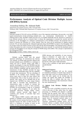 Amandeep Sukhija Int. Journal of Engineering Research and Applications www.ijera.com 
ISSN : 2248-9622, Vol. 4, Issue 8( Version 7), August 2014, pp.56-61 
www.ijera.com 56 | P a g e 
Performance Analysis of Optical Code Division Multiple Access (OCDMA) System Amandeep Sukhija, Dr. Ashwani Sethi Department of Computer Science, GKU Talwandi Sabo Professor, GKU Talwandi Sabo Department of Computer Science, GKU Talwandi Sabo Abstract With the concept of 3G & 4G services OCDMA is one of the important technologies, that provide a very high speed communication. In this technology multiple users can communicate simultaneously to transfer different kind of data. OCDMA enables the best use of available bandwidth and the spectrum to represent a cost efficient network. But in a network there is always the requirement to increase the security and the efficiency or the throughput of a multiuser communication in the OCDMA network. The proposed work is about to increase the efficiency in a Noisy channel. Here the work will be performed on impulse noised network. We are here proposing the orthogonal approach along with OCDMA to improve the throughput. We are trying to show the results in terms of noise ratio and the derived throughput. The proposed work is about to reduce this packet loss and to increase the throughput in the noisy network. To overcome this drawback and to increase the throughput we are using the concept of OFDM along with CDMA. This concept is represented as the Orthogonal CDMA. 
Keywords: OCDMA, TDMA, FDMA, MATLAB 
I. Introduction 
Multiple accesses which uses the spread spectrum technology for transmission has become very popular in cellular radio networks. Optical code division multiple access (OCDMA) is a technique in which user uses a specific unique code rather a specific wavelength or a time slot. OCDMA uses the spread spectrum technique of code division multiple access (CDMA) combined with the optical link for transmission of data. OCDMA provides the large communication bandwidth along with the capability of secure data transmission. The key advantage of OCDMA is the multiple access technique which allows many users to share the same optical link simultaneously. This is done by giving each user a specific code which can be decoded only by the required user. OCDMA has many unique features that make it favorable data transmissions. Its characteristics make it suitable to increase the capacity and number of users in burst networks. OCDMA can accommodate a large no. of channels on a single carrier frequency. It can utilize the bandwidth effectively through coding system. OCDMA systems provide high degree of scalability and security. It provides high noise tolerance [1]. The Optical CDMA systems suffer from the problem of Multiple Access Interference (MAI) .As the number of users increase the bit error rate (BER) degrades because the effect of MAI increases. So, there is a limitation in number of users, as the number of users increase Signal-to-noise ratio 
(SNR) decrease and probability of error increase. There is a limitation of speed also in optical CDMA systems-since very short pulses are to be required within each bit time, here for it limits the bit rate for a finite pulse width transmitter. There is also a problem of high optical splitting at encoder/decoder [1]. Orthogonal Frequency Orthogonal frequency will use the concept of modulation technique to transfer large amount of data using radio waves in a wireless network. As we know the radio signals can be divided into the smaller sub signals that enable the OCDMA to transfer the data in multiple data rate slots. It provides the simultaneous data transmission without any user interference [2]. 1.1 Optical Code Division Multiple Access (OCDMA) 
The first work in OCDMA occurred in the late 1970s in the area of fiber delay lines for signal processing. In OCDMA each channel is optically encoded with the specific code. Only an intended user with the corrected code can recover the encoded information. A proper choice of optical codes allows signals from all connected network nodes to be carried without interference between signals. Therefore, simultaneous multiple access can be achieved without a complex network protocols to coordinate data transfer among the communicating 
RESEARCH ARTICLE OPEN ACCESS  