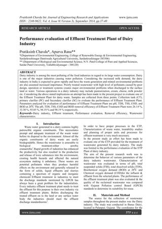 Pratiksinh Chavda Int. Journal of Engineering Research and Applications www.ijera.com 
ISSN : 2248-9622, Vol. 4, Issue 9( Version 3), September 2014, pp.37-40 
www.ijera.com 37|P a g e 
Performance evaluation of Effluent Treatment Plant of Dairy Industry Pratiksinh Chavda*, Apurva Rana** *(Department of Environmental Engineering, College of Renewable Energy & Environmental Engineering, Sardarkrushinagar Dantiwada Agricultural University, Sardarkrushinagar-385506) ** (Department of Biological and Environmental Science, N.V. Patel College of Pure and Applied Sciences, Sardar Patel University, Vallabhvidyanagar - 388120) ABSTRACT Dairy industry is among the most polluting of the food industries in regard to its large water consumption. Dairy is one of the major industries causing water pollution. Considering the increased milk demand, the dairy industry in India is expected to grow rapidly and have the waste generation and related environmental problems are also assumed increased importance. Poorly treated wastewater with high level of pollutants caused by poor design, operation or treatment systems creates major environmental problems when discharged to the surface land or water. Various operations in a dairy industry may include pasteurization, cream, cheese, milk powder etc. Considering the above stated implications an attempt has been made in the present project to evaluate one of the Effluent Treatment Plant for dairy waste. Samples are collected from three points; Collection tank (CT), primary clarifier (PC) and Secondary clarifier (SC) to evaluate the performance of Effluent Treatment Plant. Parameters analyzed for evaluation of performance of Effluent Treatment Plant are pH, TDS, TSS, COD, and BOD at 200C The pH, TDS, TSS, COD and BOD removal efficiency of Effluent Treatment Plant were 26.14 %, 33.30 %, 93.85 %, 94.19 % and 98.19 % respectively. 
Keywords–Dairy industry, Effluent treatment, Performance evaluation, Removal efficiency, Wastewater characteristics. 
I. Introduction 
Waste water generated in a dairy contains highly putrescible organic constituents. This necessitates prompt and adequate treatment of the waste water before its disposal to the environment. Almost all the organic constituents of dairy waste are easily biodegradable. Hence the wastewater is amenable to biological treatment-either aerobic oranaerobic1.Rapid growth of industries has enhanced the productivity but also resulted in the production and release of toxic substances into the environment, creating health hazards and affected the natural ecosystem making it unbalance. These wastes are potential pollutants when they produce harmful effects on the environment and generally released in the form of solids, liquid effluents and slurries containing a spectrum of organic and inorganic chemicals2.Effluent treatment in industries to meet the discharge standards mentioned by GPCB has always been a great problem for the industrialists. Every industry effluent treatment plant needs to treat the effluent for this purpose in their own industry via effluent treatment plants. Before discharging the treated effluent on to the land or any surface water body the industries should meet the effluent discharge standardnorms3. 
In order to have proper processes in the ETP, Characterization of waste water, treatability studies and planning of proper units and processes for effluent treatment is very much necessary. In the present study an effort has been made to evaluate one of the ETP provided for the treatment of wastewater generated by dairy industry. The study was limited to the performance evaluation of the ETP Plant of dairy industry. The aim of the present research work was to determine the behavior of various parameters of the dairy industry wastewater. Characterization of wastewater was evaluated in terms of pH, total suspended solids (TSS), total dissolved solids (TDS), Biochemical oxygen demand (BOD) at 200C and Chemical oxygen demand (COD)for the influent & effluent from the selected plants. The performance of the effluent treatment plant was also evaluated & the quality of the reclaimed wastewater was compared with Gujarat Pollution control Board (GPCB) standards to determine its suitability for reuse. 
II. Materials and Method 
The source for the collection of wastewater samples throughout the present studies was the Dairy industry. The study was conducted in Banas Dairy, located in Palanpur, Gujarat. The coordinates for the 
RESEARCH ARTICLE OPEN ACCESS  