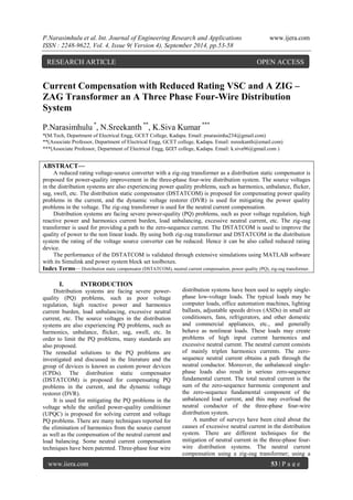 P.Narasimhulu et al. Int. Journal of Engineering Research and Applications www.ijera.com 
ISSN : 2248-9622, Vol. 4, Issue 9( Version 4), September 2014, pp.53-58 
www.ijera.com 53 | P a g e 
Current Compensation with Reduced Rating VSC and A ZIG – ZAG Transformer an A Three Phase Four-Wire Distribution System P.Narasimhulu *, N.Sreekanth **, K.Siva Kumar *** *(M.Tech, Department of Electrical Engg, GCET College, Kadapa. Email: pnarasimha234@gmail.com) **(Associate Professor, Department of Electrical Engg, GCET college, Kadapa. Email: nsreekanth@email.com) 
***(Associate Professor, Department of Electrical Engg, GCET college, Kadapa. Email: k.siva96@gmail.com ) 
ABSTRACT— A reduced rating voltage-source converter with a zig-zag transformer as a distribution static compensator is proposed for power-quality improvement in the three-phase four-wire distribution system. The source voltages in the distribution systems are also experiencing power quality problems, such as harmonics, unbalance, flicker, sag, swell, etc. The distribution static compensator (DSTATCOM) is proposed for compensating power quality problems in the current, and the dynamic voltage restorer (DVR) is used for mitigating the power quality problems in the voltage. The zig-zag transformer is used for the neutral current compensation. Distribution systems are facing severe power-quality (PQ) problems, such as poor voltage regulation, high reactive power and harmonics current burden, load unbalancing, excessive neutral current, etc. The zig-zag transformer is used for providing a path to the zero-sequence current. The DSTATCOM is used to improve the quality of power to the non linear loads. By using both zig-zag transformer and DSTATCOM in the distribution system the rating of the voltage source converter can be reduced. Hence it can be also called reduced rating device. The performance of the DSTATCOM is validated through extensive simulations using MATLAB software with its Simulink and power system block set toolboxes. 
Index Terms— Distribution static compensator (DSTATCOM), neutral current compensation, power quality (PQ), zig-zag transformer. 
I. INTRODUCTION 
Distribution systems are facing severe power- quality (PQ) problems, such as poor voltage regulation, high reactive power and harmonics current burden, load unbalancing, excessive neutral current, etc. The source voltages in the distribution systems are also experiencing PQ problems, such as harmonics, unbalance, flicker, sag, swell, etc. In order to limit the PQ problems, many standards are also proposed. The remedial solutions to the PQ problems are investigated and discussed in the literature and the group of devices is known as custom power devices (CPDs). The distribution static compensator (DSTATCOM) is proposed for compensating PQ problems in the current, and the dynamic voltage restorer (DVR). It is used for mitigating the PQ problems in the voltage while the unified power-quality conditioner (UPQC) is proposed for solving current and voltage PQ problems. There are many techniques reported for the elimination of harmonics from the source current as well as the compensation of the neutral current and load balancing. Some neutral current compensation techniques have been patented. Three-phase four wire 
distribution systems have been used to supply single- phase low-voltage loads. The typical loads may be computer loads, office automation machines, lighting ballasts, adjustable speeds drives (ASDs) in small air conditioners, fans, refrigerators, and other domestic and commercial appliances, etc., and generally behave as nonlinear loads. These loads may create problems of high input current harmonics and excessive neutral current. The neutral current consists of mainly triplen harmonics currents. The zero- sequence neutral current obtains a path through the neutral conductor. Moreover, the unbalanced single- phase loads also result in serious zero-sequence fundamental current. The total neutral current is the sum of the zero-sequence harmonic component and the zero-sequence fundamental component of the unbalanced load current, and this may overload the neutral conductor of the three-phase four-wire distribution system. 
A number of surveys have been cited about the causes of excessive neutral current in the distribution system. There are different techniques for the mitigation of neutral current in the three-phase four- wire distribution systems. The neutral current compensation using a zig-zag transformer; using a 
RESEARCH ARTICLE OPEN ACCESS  