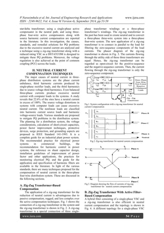 P.Narasimhulu et al. Int. Journal of Engineering Research and Applications www.ijera.com 
ISSN : 2248-9622, Vol. 4, Issue 9( Version 4), September 2014, pp.53-58 
www.ijera.com 54 | P a g e 
star/delta transformer; using a single-phase active 
compensator in the neutral path; and using three-phase 
four-wire active compensators along with 
source harmonic current compensation are reported 
in the literature. In this investigation, the causes, 
standards, and remedial solutions for PQ problems 
due to the excessive neutral current are analyzed and 
a technique using a zig-zag transformer along with a 
reduced rating VSC as a DSTATCOM is designed to 
mitigate these PQ problems. Moreover, the voltage 
regulation is also achieved at the point of common 
coupling (PCC) across the loads. 
II. NEUTRAL CURRENT 
COMPENSATION TECHNIQUES 
The major causes of neutral current in three-phase 
distribution systems are the phase current 
unbalance, third harmonic currents produced by 
single-phase rectifier loads, and the third harmonics 
due to source voltage third harmonics. Even balanced 
three-phase currents produce excessive neutral 
current with computer loads in the systems. A study 
reveals that 22.6% of the sites have a neutral current 
in excess of 100%. The source voltage distortions in 
systems with computer loads can cause excessive 
neutral current. The nonlinear loads are classified 
into harmonic current source loads and harmonic 
voltage-source loads. Various standards are proposed 
to mitigate PQ problems in the distribution system. 
The planning for a distribution system, the voltage 
considerations, calculation of short-circuit capacities, 
power factor improvement techniques, protective 
devices, surge protection, and grounding aspects are 
proposed in IEEE Standard 141-1993. It is a 
complete guide for an industrial plant power system. 
The recommended practice for electrical power 
systems in commercial buildings, the 
recommendation for harmonic control in power 
systems, the reference on shunt capacitor design, 
installation guidelines of improvement of power 
factor and other applications, the practices for 
monitoring electrical PQ, and the guide for the 
application and specification of harmonic filters are 
available in the literature. In light of the various 
standards, there are many techniques proposed for the 
compensation of neutral current in the three-phase 
four-wire distribution system. These are discussed in 
the following sections. 
A. Zig-Zag Transformer-Based 
Compensation 
The application of a zig-zag transformer for the 
reduction of neutral current is advantageous due to 
passive compensation, rugged, and less complex over 
the active compensation techniques. Fig. 1 shows the 
connection of a zig-zag transformer in the system and 
the zig-zag transformer is shown in Fig. 2. A zig-zag 
transformer is a special connection of three single-phase 
transformer windings or a three-phase 
transformer’s windings. The zig-zag transformer in 
the past has been used to create neutral and to convert 
a three-phase three-wire system into a three-phase 
four-wire system. The new application of a zig-zag 
transformer is to connect in parallel to the load for 
filtering the zero-sequence components of the load 
currents. The phasor diagram of the zig-zag 
transformer is shown in Fig. 3. The currents flowing 
through the utility side of these three transformers are 
equal. Hence, the zig-zag transformer can be 
regarded as open-circuit for the positive-sequence 
and the negative-sequence currents. Then, the current 
flowing through the zig-zag transformer is only the 
zero-sequence component. 
Fig.1. System configuration with a zig-zag transformer for neutral 
current Compensation 
Fig.2. Zig-zag transformer for neutral current compensation 
Fig.3. Diagram showing the flow of currents of zig-zag 
transformer for neutral current compensation 
B. Zig-Zag Transformer With Active Filter- 
Based Compensation 
A hybrid filter consisting of a single-phase VSC and 
a zig-zag transformer is also efficient in neutral 
current compensation and the topology is shown in 
Fig. 4. A different topology for a single-phase VSC 
 