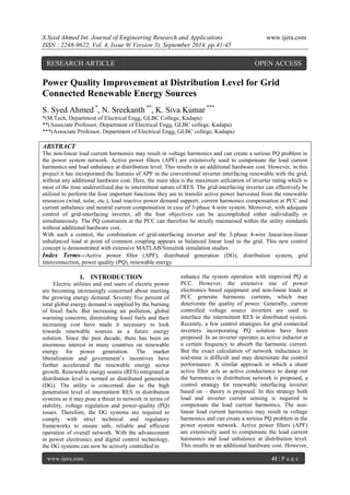 S.Syed Ahmed Int. Journal of Engineering Research and Applications www.ijera.com 
ISSN : 2248-9622, Vol. 4, Issue 9( Version 5), September 2014, pp.41-45 
www.ijera.com 41 | P a g e 
Power Quality Improvement at Distribution Level for Grid Connected Renewable Energy Sources S. Syed Ahmed *, N. Sreekanth **, K. Siva Kumar *** 
*(M.Tech, Department of Electrical Engg, GLBC College, Kadapa) 
**(Associate Professor, Department of Electrical Engg, GLBC college, Kadapa) 
***(Associate Professor, Department of Electrical Engg, GLBC college, Kadapa) ABSTRACT The non-linear load current harmonics may result in voltage harmonics and can create a serious PQ problem in the power system network. Active power filters (APF) are extensively used to compensate the load current harmonics and load unbalance at distribution level. This results in an additional hardware cost. However, in this project it has incorporated the features of APF in the conventional inverter interfacing renewable with the grid, without any additional hardware cost. Here, the main idea is the maximum utilization of inverter rating which is most of the time underutilized due to intermittent nature of RES. The grid-interfacing inverter can effectively be utilized to perform the four important functions they are to transfer active power harvested from the renewable resources (wind, solar, etc.), load reactive power demand support, current harmonics compensation at PCC and current unbalance and neutral current compensation in case of 3-phase 4-wire system. Moreover, with adequate control of grid-interfacing inverter, all the four objectives can be accomplished either individually or simultaneously. The PQ constraints at the PCC can therefore be strictly maintained within the utility standards without additional hardware cost. With such a control, the combination of grid-interfacing inverter and the 3-phase 4-wire linear/non-linear unbalanced load at point of common coupling appears as balanced linear load to the grid. This new control concept is demonstrated with extensive MATLAB/Simulink simulation studies 
Index Terms—Active power filter (APF), distributed generation (DG), distribution system, grid interconnection, power quality (PQ), renewable energy. 
I. INTRODUCTION 
Electric utilities and end users of electric power are becoming increasingly concerned about meeting the growing energy demand. Seventy five percent of total global energy demand is supplied by the burning of fossil fuels. But increasing air pollution, global warming concerns, diminishing fossil fuels and their increasing cost have made it necessary to look towards renewable sources as a future energy solution. Since the past decade, there has been an enormous interest in many countries on renewable energy for power generation. The market liberalization and government’s incentives have further accelerated the renewable energy sector growth. Renewable energy source (RES) integrated at distribution level is termed as distributed generation (DG). The utility is concerned due to the high penetration level of intermittent RES in distribution systems as it may pose a threat to network in terms of stability, voltage regulation and power-quality (PQ) issues. Therefore, the DG systems are required to comply with strict technical and regulatory frameworks to ensure safe, reliable and efficient operation of overall network. With the advancement in power electronics and digital control technology, the DG systems can now be actively controlled to 
enhance the system operation with improved PQ at PCC. However, the extensive use of power electronics based equipment and non-linear loads at PCC generate harmonic currents, which may deteriorate the quality of power. Generally, current controlled voltage source inverters are used to interface the intermittent RES in distributed system. Recently, a few control strategies for grid connected inverters incorporating PQ solution have been proposed. In an inverter operates as active inductor at a certain frequency to absorb the harmonic current. But the exact calculation of network inductance in real-time is difficult and may deteriorate the control performance. A similar approach in which a shunt active filter acts as active conductance to damp out the harmonics in distribution network is proposed, a control strategy for renewable interfacing inverter based on – theory is proposed. In this strategy both load and inverter current sensing is required to compensate the load current harmonics. The non- linear load current harmonics may result in voltage harmonics and can create a serious PQ problem in the power system network. Active power filters (APF) are extensively used to compensate the load current harmonics and load unbalance at distribution level. This results in an additional hardware cost. However, 
RESEARCH ARTICLE OPEN ACCESS  