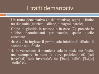 I tratti demarcativi
 Un tratto demarcativo (o delimitativo) segna il limite
tra due unità (morfemi, sillabe, sintagmi, parole)
 Colpo di glottide in tedesco o in ceco [ ]: precede leʔ
sillabe incomincianti per vocale, specie quelle
accentate
 /h/ e / / in inglese: il primo solo iniziale di sillaba, ilƞ
secondo solo finale
 /l/ in veneziano: si mantiene solo in posizione finale,
ma scompare in tutte le altre posizioni: cf. ['sol
i ver'nal] ‘sole invernale’, ma ['b o] ‘bello’, ['k :jo]ƞ ɛ ɔ
‘collo’ etc.
 