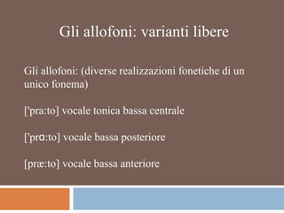 Gli allofoni: varianti libere
Gli allofoni: (diverse realizzazioni fonetiche di un
unico fonema)
['pra:to] vocale tonica bassa centrale
['pr :to] vocale bassa posterioreɑ
[præ:to] vocale bassa anteriore
 