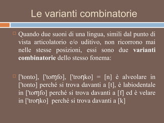 Le varianti combinatorie
 Quando due suoni di una lingua, simili dal punto di
vista articolatorio e/o uditivo, non ricorrono mai
nelle stesse posizioni, essi sono due varianti
combinatorie dello stesso fonema:
 ['tonto], ['to fo], ['tro ko] = [n] è alveolare inɱ ƞ
['tonto] perché si trova davanti a [t], è labiodentale
in ['to fo] perché si trova davanti a [f] ed è velareɱ
in ['tro ko] perché si trova davanti a [k]ƞ
 