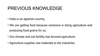 PREVIOUS KNOWLEDGE
• India is an agrarian country.
• We are getting food because someone is doing agriculture and
producing food grains for us.
• Our climate and soil fertility has favored agriculture.
• Agriculture supplies raw materials to the industries.
 