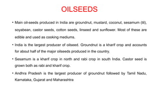 OILSEEDS
• Main oil-seeds produced in India are groundnut, mustard, coconut, sesamum (til),
soyabean, castor seeds, cotton seeds, linseed and sunflower. Most of these are
edible and used as cooking mediums.
• India is the largest producer of oilseed. Groundnut is a kharif crop and accounts
for about half of the major oilseeds produced in the country.
• Sesamum is a kharif crop in north and rabi crop in south India. Castor seed is
grown both as rabi and kharif crop.
• Andhra Pradesh is the largest producer of groundnut followed by Tamil Nadu,
Karnataka, Gujarat and Maharashtra
 