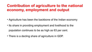 Contribution of agriculture to the national
economy, employment and output
• Agriculture has been the backbone of the Indian economy
• Its share in providing employment and livelihood to the
population continues to be as high as 63 per cent.
• There is a decling share of agriculture in GDP.
 