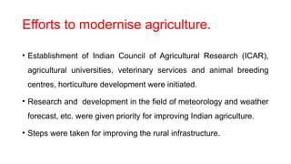 Efforts to modernise agriculture.
• Establishment of Indian Council of Agricultural Research (ICAR),
agricultural universities, veterinary services and animal breeding
centres, horticulture development were initiated.
• Research and development in the field of meteorology and weather
forecast, etc. were given priority for improving Indian agriculture.
• Steps were taken for improving the rural infrastructure.
 