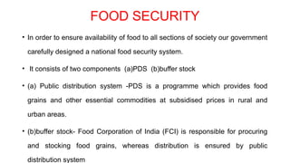 FOOD SECURITY
• In order to ensure availability of food to all sections of society our government
carefully designed a national food security system.
• It consists of two components (a)PDS (b)buffer stock
• (a) Public distribution system -PDS is a programme which provides food
grains and other essential commodities at subsidised prices in rural and
urban areas.
• (b)buffer stock- Food Corporation of India (FCI) is responsible for procuring
and stocking food grains, whereas distribution is ensured by public
distribution system
 