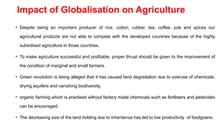 Impact of Globalisation on Agriculture
• Despite being an important producer of rice, cotton, rubber, tea, coffee, jute and spices our
agricultural products are not able to compete with the developed countries because of the highly
subsidised agriculture in those countries.
• To make agriculture successful and profitable, proper thrust should be given to the improvement of
the condition of marginal and small farmers.
• Green revolution is being alleged that it has caused land degradation due to overuse of chemicals,
drying aquifers and vanishing biodiversity.
• organic farming which is practised without factory made chemicals such as fertilisers and pesticides
can be encouraged.
• The decreasing size of the land holding due to inheritance has led to low productivity of foodgrains.
 