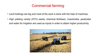 Commercial farming
• Land holdings are big and most of the work is done with the help of machines.
• High yielding variety (HYV) seeds, chemical fertilisers, insecticides ,pesticides
and water for irrigation are used as inputs in order to obtain higher productivity.
 