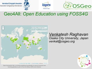 Open Geospatial Labs are being established worldwide to scale up research and
teaching globally as part of the ICA-OSGeo-ISPRS Joint Initative
Geo4All: Open Education using FOSS4G
Venkatesh Raghavan
Osaka City University, Japan
venkat@osgeo.org
 