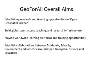 GeoForAll Overall Aims
Establishing research and teaching opportunities in ‘Open
Geospatial Science’
Build global open access teaching and research infrastructure
Provide worldwide learning platforms and training opportunities
Establish collaborations between Academia, Schools,
Government and Industry around Open Geospatial Science and
Education
 