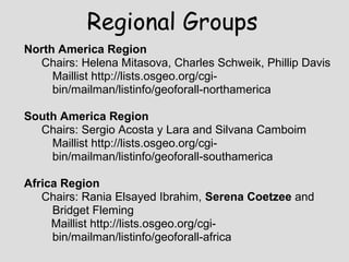 North America Region
Chairs: Helena Mitasova, Charles Schweik, Phillip Davis
Maillist http://lists.osgeo.org/cgi-
bin/mailman/listinfo/geoforall-northamerica
South America Region
Chairs: Sergio Acosta y Lara and Silvana Camboim
Maillist http://lists.osgeo.org/cgi-
bin/mailman/listinfo/geoforall-southamerica
Africa Region
Chairs: Rania Elsayed Ibrahim, Serena Coetzee and
Bridget Fleming
Maillist http://lists.osgeo.org/cgi-
bin/mailman/listinfo/geoforall-africa
Regional Groups
 