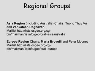 Asia Region (including Australia) Chairs: Tuong Thuy Vu
and Venkatesh Raghavan
Maillist http://lists.osgeo.org/cgi-
bin/mailman/listinfo/geoforall-asiaaustralia
Europe Region Chairs: Maria Brovelli and Peter Mooney
Maillist http://lists.osgeo.org/cgi-
bin/mailman/listinfo/geoforall-europe
Regional Groups
 