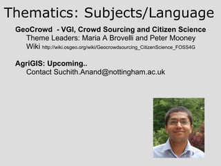 GeoCrowd - VGI, Crowd Sourcing and Citizen Science
Theme Leaders: Maria A Brovelli and Peter Mooney
Wiki http://wiki.osgeo.org/wiki/Geocrowdsourcing_CitizenScience_FOSS4G
AgriGIS: Upcoming..
Contact Suchith.Anand@nottingham.ac.uk
Thematics: Subjects/Language
 