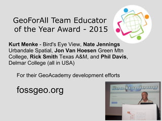 GeoForAll Team Educator
of the Year Award - 2015
Kurt Menke - Bird's Eye View, Nate Jennings
Urbandale Spatial, Jon Van Hoesen Green Mtn
College, Rick Smith Texas A&M, and Phil Davis,
Delmar College (all in USA)
For their GeoAcademy development efforts
fossgeo.org
 
