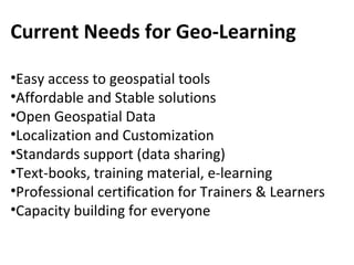 Current Needs for Geo-Learning
•Easy access to geospatial tools
•Affordable and Stable solutions
•Open Geospatial Data
•Localization and Customization
•Standards support (data sharing)
•Text-books, training material, e-learning
•Professional certification for Trainers & Learners
•Capacity building for everyone
 