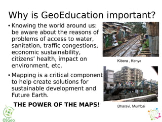 Why is GeoEducation important?
● Knowing the world around us:
be aware about the reasons of
problems of access to water,
sanitation, traffic congestions,
economic sustainability,
citizens’ health, impact on
environment, etc.
● Mapping is a critical component
to help create solutions for
sustainable development and
Future Earth.
THE POWER OF THE MAPS!
Kibera , Kenya
Dharavi, Mumbai
 