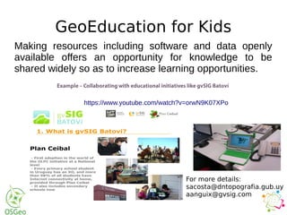 GeoEducation for Kids
Making resources including software and data openly
available offers an opportunity for knowledge to be
shared widely so as to increase learning opportunities.
https://www.youtube.com/watch?v=orwN9K07XPo
For more details:
sacosta@dntopografia.gub.uy
aanguix@gvsig.com
 