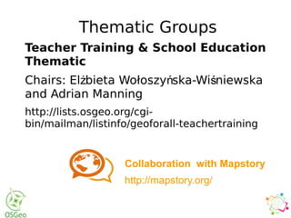 Thematic Groups
Teacher Training & School Education
Thematic
Chairs: El bieta Wołoszy ska-Wi niewskaż ń ś
and Adrian Manning
http://lists.osgeo.org/cgi-
bin/mailman/listinfo/geoforall-teachertraining
Collaboration with Mapstory
http://mapstory.org/
 