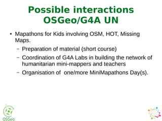 ● Mapathons for Kids involving OSM, HOT, Missing
Maps.
– Preparation of material (short course)
– Coordination of G4A Labs in building the network of
humanitarian mini-mappers and teachers
– Organisation of one/more MiniMapathons Day(s).
Possible interactions
OSGeo/G4A UN
 