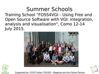 Summer Schools
Training School "FOSS4VGI - Using Free and
Open Source Software with VGI: integration,
analysis and visualisation", Como 12-14
July 2015.
Supported by: COST Action TD1202 - Mapping and the Citizen Sensor
 