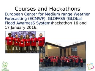 Courses and Hackathons
European Center for Medium range Weather
Forecasting (ECMWF), GLOFASS (GLObal
Flood AwarnesS System)hackathon 16 and
17 January 2016.
nge Format
ian OpenStreetMap Team
al Cartographic Association
national Council for Science – World
ructure for Spatial Information in
onal Society for Photogrammetry and
arkup Language
tection and Ranging
nizing Committee
etail
dum of Understanding
erican Datum
eospatial Intelligence Agency
ational Resources
spatial Consortium
urce Geospatial Foundation
etMap
al Centre for Mapping of Resources
t
Infrastructure
Data Analyst at ECMWF on the EarthServer-2 project.
Dear all,
First-ever hackathon of ECMWF took place on the
weekend 16 and 17 January 2016.
The event brought together participants from ECMWF,
universities, environmental consultancies, and software
development companies. Their goal was to explore
ways of making the Global Flood Awareness System
(GloFAS) more user-friendly for its end-users. GloFAS
already provides pre-operational global forecasts of
extreme flood events.
The hackathon saw about 50 volunteers working day and night to c
software prototypes using data from the GloFAS system.
12
friendly way with key statistics which could help decision-
making.
FloodIT
Provides more intuitive information based on the GloFAS
output to help local users understand their
situation.
Interception
A Flood Awareness Education Platform
An educational game/online interactive platform to help
inform people about what they should be doing when a
flood watch/warning alert is issued in their region.
Also, the game/platform will educate them on what to do
during and after a flood event.
People at ECMWF are truly impressed with what solutions
all the teams came up with in only one and half days. They
got very good inspirations in order to improve GloFAS,
which will be essential for a better flood prediction and a
faster emergency response.
OpenCitySmart - The Open platform for Smart
Cities
by Suchith Anand, Nottingham GeospatialInstitute,
University of Nottingham, UK
Dear colleagues,
Inspite of all the technological advancements, it is a sad
fact that majority of the world's poorest living in urban
areas do not still have access to basic facilities (clean
water, proper sanitation and hygiene facilities , good
quality education opportunities etc). In order to achieve
UN Millennium Development Goals it is essential to
develop infrastructure facilities, strengthen the
muncipal authorities and local city government
organisations (reduce corruption etc) in the developing
world for helping improving the living standards of the
people.
Photo by Florian Rathgeber
Photo by Florian Rathgeber
 