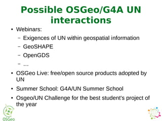 ● Webinars:
– Exigences of UN within geospatial information
– GeoSHAPE
– OpenGDS
– …
● OSGeo Live: free/open source products adopted by
UN
● Summer School: G4A/UN Summer School
● Osgeo/UN Challenge for the best student's project of
the year
Possible OSGeo/G4A UN
interactions
 