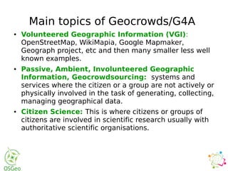 Main topics of Geocrowds/G4A
● Volunteered Geographic Information (VGI):
OpenStreetMap, WikiMapia, Google Mapmaker,
Geograph project, etc and then many smaller less well
known examples.
● Passive, Ambient, Involunteered Geographic
Information, Geocrowdsourcing: systems and
services where the citizen or a group are not actively or
physically involved in the task of generating, collecting,
managing geographical data.
● Citizen Science: This is where citizens or groups of
citizens are involved in scientific research usually with
authoritative scientific organisations.
 