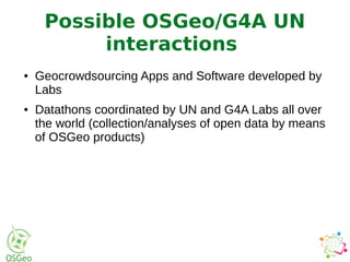● Geocrowdsourcing Apps and Software developed by
Labs
● Datathons coordinated by UN and G4A Labs all over
the world (collection/analyses of open data by means
of OSGeo products)
Possible OSGeo/G4A UN
interactions
 