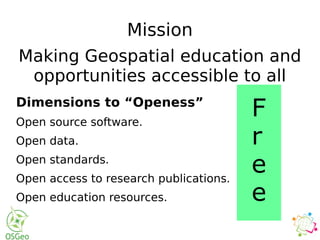 Mission
Making Geospatial education and
opportunities accessible to all
Dimensions to “Openess”
Open source software.
Open data.
Open standards.
Open access to research publications.
Open education resources.
F
r
e
e
 
