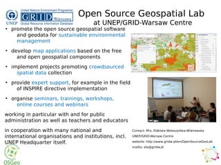 We
●
promote the open source geospatial software
and geodata for sustainable environmental
management
●
develop map applications based on the free
and open geospatial components
●
implement projects promoting crowdsourced
spatial data collection
●
provide expert support, for example in the field
of INSPIRE directive implementation
●
organise seminars, trainings, workshops,
online courses and webinars
working in particular with and for public
administration as well as teachers and educators
in cooperation with many national and
international organisations and institutions, incl.
UNEP Headquarter itself.
Open Source Geospatial Lab
at UNEP/GRID-Warsaw Centre
Contact: Mrs. El bieta Wołoszy ska-Wi niewskaż ń ś
UNEP/GRID-Warsaw Centre
website: http://www.gridw.pl/en/OpenSourceGeoLab
mailto: ela@gridw.pl
 