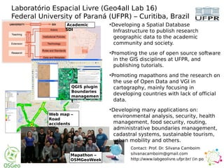 Laboratório Espacial Livre (Geo4all Lab 16)
Federal University of Paraná (UFPR) – Curitiba, Brazil
Contact: Prof. Dr. Silvana Camboim
silvanacamboim@gmail.com
http://www.labgeolivre.ufpr.br/ (in portuguese)
Academic
SDI
QGIS plugin
Boundaries
managemen
t
Web map –
Road
accidents
Mapathon –
OSMGeoWeek
•Developing a Spatial Database
Infrastructure to publish research
geographic data to the academic
community and society.
•Promoting the use of open source software
in the GIS disciplines at UFPR, and
publishing tutorials.
•Promoting mapathons and the research on
the use of Open Data and VGI in
cartography, mainly focusing in
developing countries with lack of official
data.
•Developing many applications on:
environmental analysis, security, health
management, food security, routing,
administrative boundaries management,
cadastral systems, sustainable tourism,
urban mobility and others.
•
 