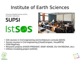 Institute of Earth Sciences
● GIS courses in Civil engineering and Architecture curricula (QGIS)
● Survey courses in Civil engineering (CloudCompare, VisualSFM)
● OSM MapParty
● Research projects (H2020 FREEWAT, SNSF 4ONSE, EU VIA REGINA, etc.)
● OSGeo incubating project (istSOS)
 
