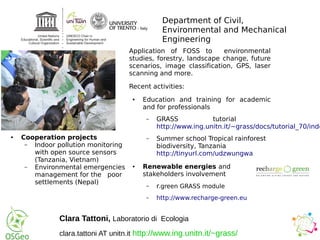 Department of Civil,
Environmental and Mechanical
Engineering
Application of FOSS to environmental
studies, forestry, landscape change, future
scenarios, image classification, GPS, laser
scanning and more.
Recent activities:
● Education and training for academic
and for professionals
– GRASS tutorial
http://www.ing.unitn.it/~grass/docs/tutorial_70/inde
– Summer school Tropical rainforest
biodiversity, Tanzania
http://tinyurl.com/udzwungwa
● Renewable energies and
stakeholders involvement
– r.green GRASS module
– http://www.recharge-green.eu
● Cooperation projects
– Indoor pollution monitoring
with open source sensors
(Tanzania, Vietnam)
– Environmental emergencies
management for the poor
settlements (Nepal)
Clara Tattoni, Laboratorio di Ecologia
clara.tattoni AT unitn.it http://www.ing.unitn.it/~grass/
 