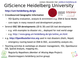 GIScience Heidelberg University
http://uni-heidelberg.de/gis
● Crowdsourced Geographic Information
– VGI Quality evaluation, analysis & enrichment e.g. OSM & Social Media
– core topic in many research and development projects
● Several OGC SDI developments (2D & 3D) and GIS tool development
– e.g. with examples to disaster etc., deployed for real world usage
– e.g. http://www.geog.uni-heidelberg.de/gis/online_en.html
● e.g. http://OpenRouteService.org used in real disasters (Haiti, Nepal)
– emergency routing based on OSM & OGC, accessibility analysis etc.
● Teaching activites & workshops on disaster management, VGI, OpenSource
GIS, Spatial Analysis, mapping etc.
– Regularily Mapathons (Member of Missing Maps Project)
– Disastermappers heidelberg (active group)
contact: Alexander Zipf, zipf@uni-heidelberg.de
 
