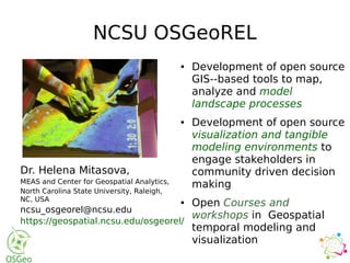 NCSU OSGeoREL
Dr. Helena Mitasova,
MEAS and Center for Geospatial Analytics,
North Carolina State University, Raleigh,
NC, USA
ncsu_osgeorel@ncsu.edu
https://geospatial.ncsu.edu/osgeorel/
● Development of open source
GIS­-based tools to map,
analyze and model
landscape processes
● Development of open source
visualization and tangible
modeling environments to
engage stakeholders in
community driven decision
making
● Open Courses and
workshops in Geospatial
temporal modeling and
visualization
 