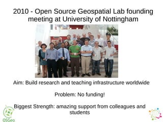 2010 - Open Source Geospatial Lab founding
meeting at University of Nottingham
Aim: Build research and teaching infrastructure worldwide
Problem: No funding!
Biggest Strength: amazing support from colleagues and
students
 