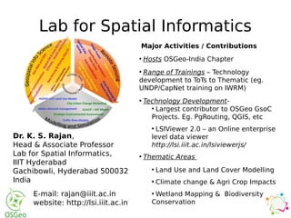 Lab for Spatial Informatics
Dr. K. S. Rajan,
Head & Associate Professor
Lab for Spatial Informatics,
IIIT Hyderabad
Gachibowli, Hyderabad 500032
India
E-mail: rajan@iiit.ac.in
website: http://lsi.iiit.ac.in
Major Activities / Contributions
●
Hosts OSGeo-India Chapter
●
Range of Trainings – Technology
development to ToTs to Thematic (eg.
UNDP/CapNet training on IWRM)
●
Technology Development-
●
Largest contributor to OSGeo GsoC
Projects. Eg. PgRouting, QGIS, etc
●
LSIViewer 2.0 – an Online enterprise
level data viewer
http://lsi.iiit.ac.in/lsiviewerjs/
●
Thematic Areas
●
Land Use and Land Cover Modelling
●
Climate change & Agri Crop Impacts
●
Wetland Mapping & Biodiversity
Conservation
 